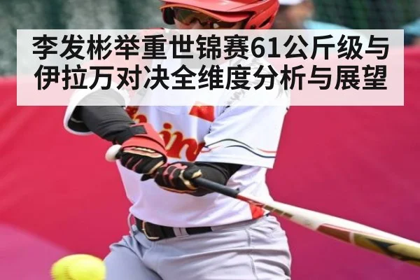 李发彬举重世锦赛61公斤级与伊拉万对决全维度分析与展望