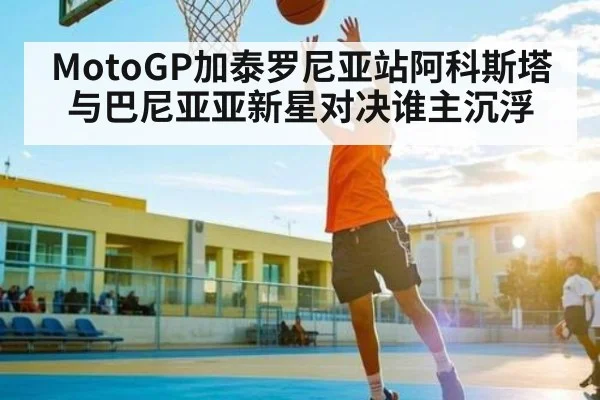 MotoGP加泰罗尼亚站阿科斯塔与巴尼亚亚新星对决谁主沉浮