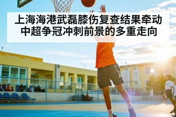 上海海港武磊膝伤复查结果牵动中超争冠冲刺前景的多重走向